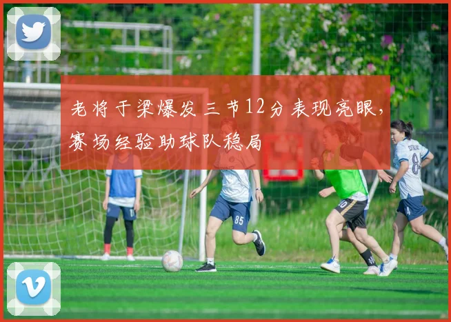 老将于梁爆发三节12分表现亮眼,赛场经验助球队稳局
