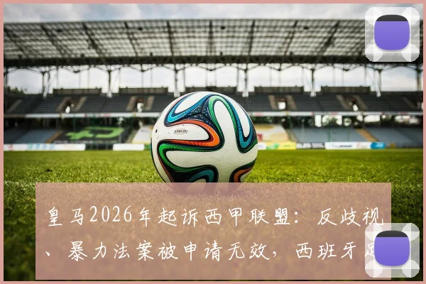 皇马2026年起诉西甲联盟：反歧视、暴力法案被申请无效，西班牙足球法规陷入争议风波