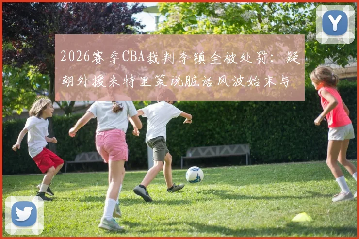 2026赛季CBA裁判李镇全被处罚:疑朝外援米特里策说脏话风波始末与官方罚单详解