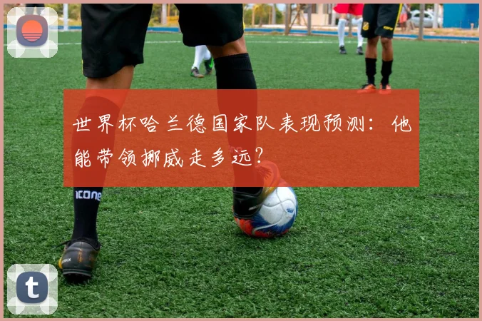 世界杯哈兰德国家队表现预测:他能带领挪威走多远?