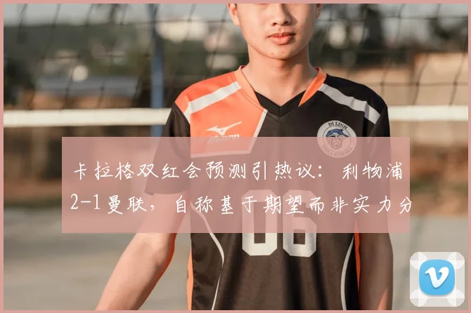 卡拉格双红会预测引热议:利物浦2-1曼联,自称基于期望而非实力分析