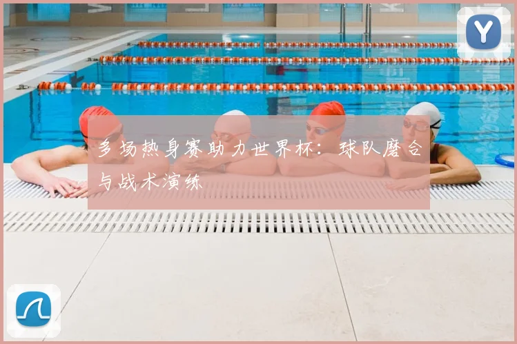 多场热身赛助力世界杯:球队磨合与战术演练