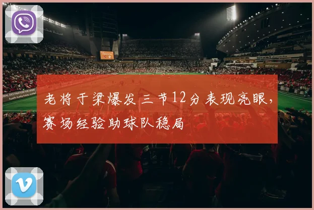 老将于梁爆发三节12分表现亮眼,赛场经验助球队稳局
