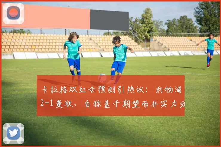 卡拉格双红会预测引热议:利物浦2-1曼联,自称基于期望而非实力分析