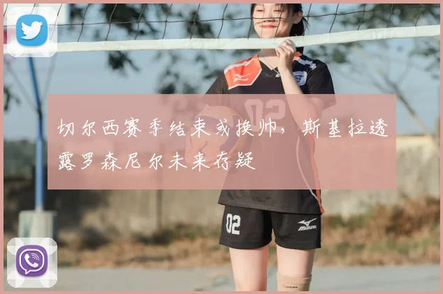 切尔西赛季结束或换帅,斯基拉透露罗森尼尔未来存疑