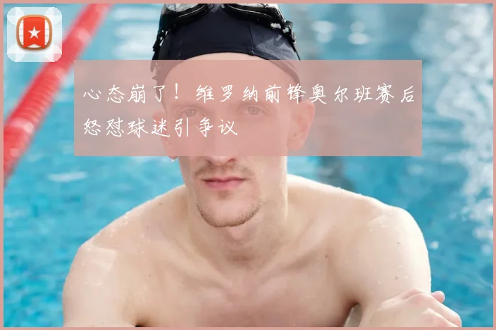 心态崩了！维罗纳前锋奥尔班赛后怒怼球迷引争议