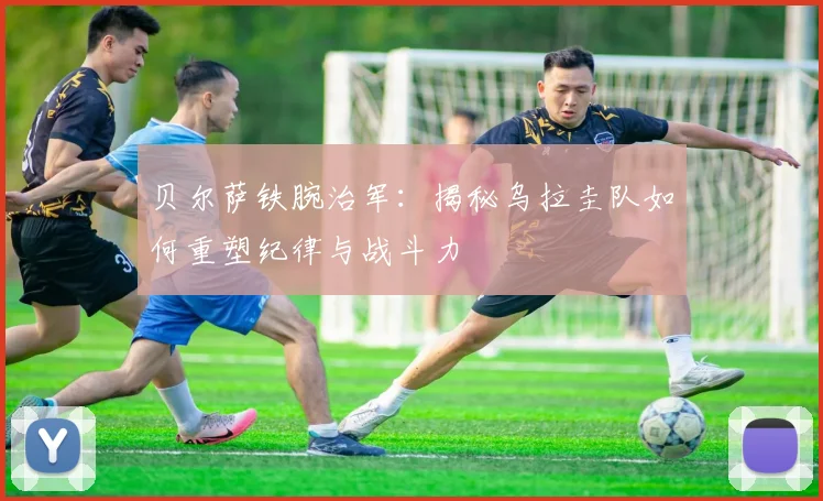 贝尔萨铁腕治军：揭秘乌拉圭队如何重塑纪律与战斗力