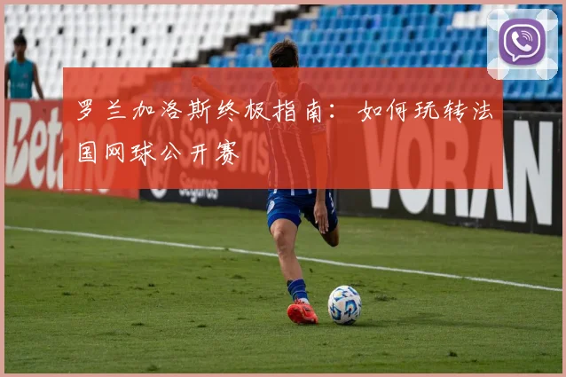 罗兰加洛斯终极指南：如何玩转法国网球公开赛
