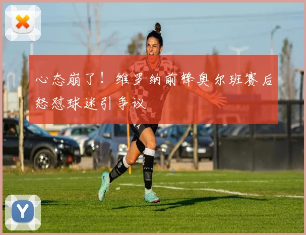 心态崩了！维罗纳前锋奥尔班赛后怒怼球迷引争议